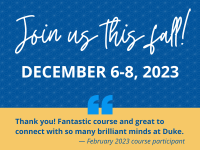 Join us this fall! December 6-8, 2023. Quote: Thank you! Fantastic course and great to connect with so many brilliant minds at Duke. — February 2023 course participant